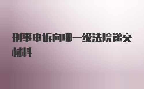 刑事申诉向哪一级法院递交材料