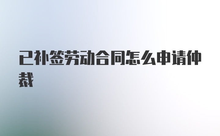 已补签劳动合同怎么申请仲裁