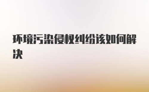 环境污染侵权纠纷该如何解决