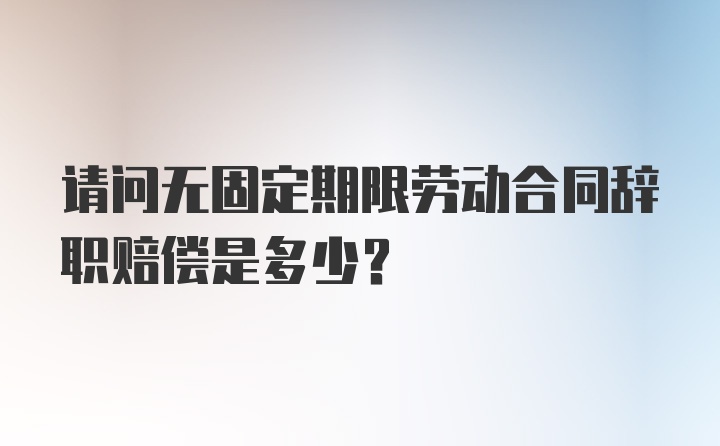 请问无固定期限劳动合同辞职赔偿是多少？