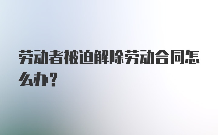 劳动者被迫解除劳动合同怎么办?