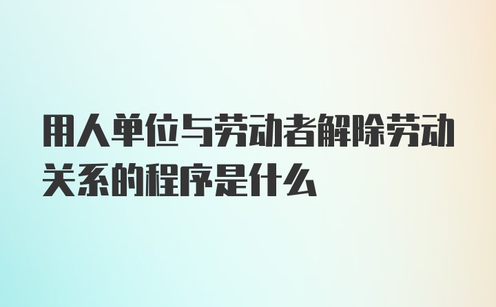 用人单位与劳动者解除劳动关系的程序是什么