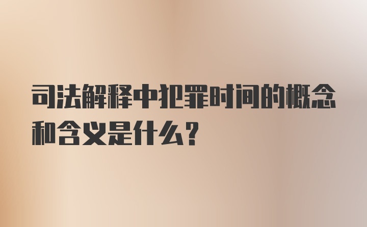 司法解释中犯罪时间的概念和含义是什么？