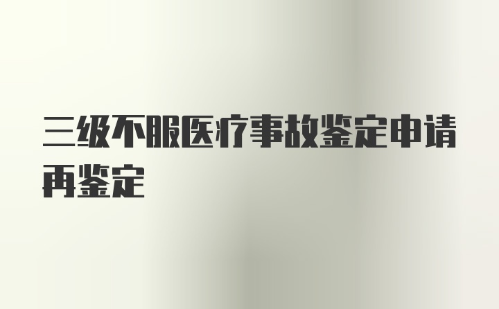 三级不服医疗事故鉴定申请再鉴定