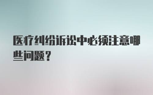 医疗纠纷诉讼中必须注意哪些问题？