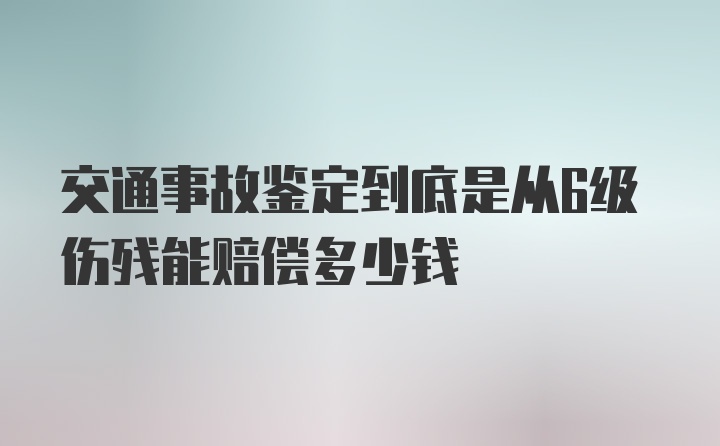 交通事故鉴定到底是从6级伤残能赔偿多少钱