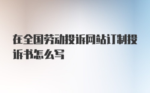 在全国劳动投诉网站订制投诉书怎么写