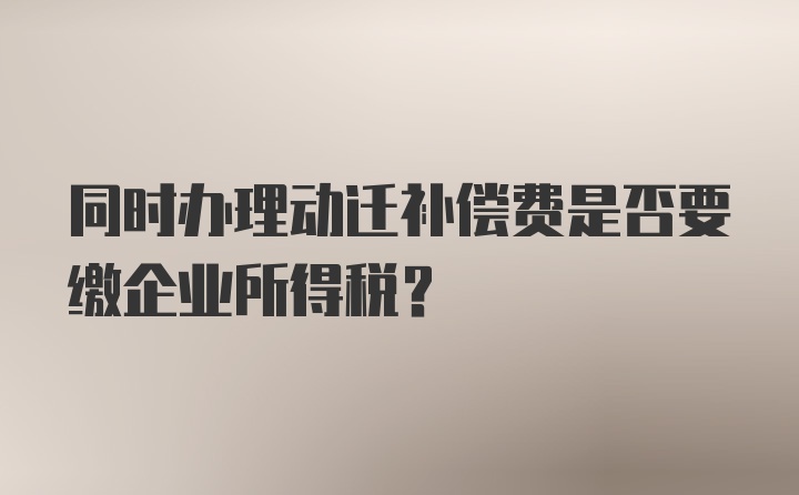 同时办理动迁补偿费是否要缴企业所得税?