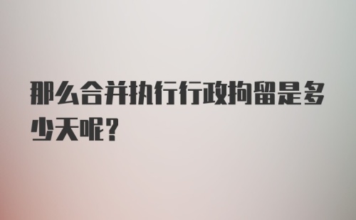 那么合并执行行政拘留是多少天呢？