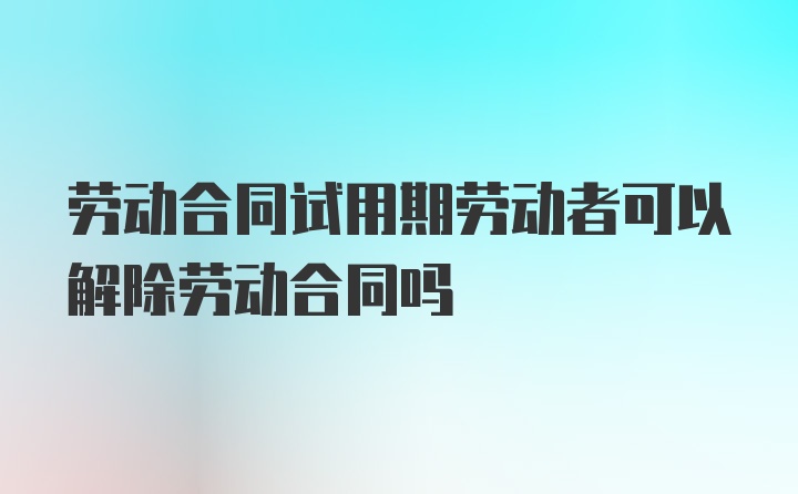 劳动合同试用期劳动者可以解除劳动合同吗