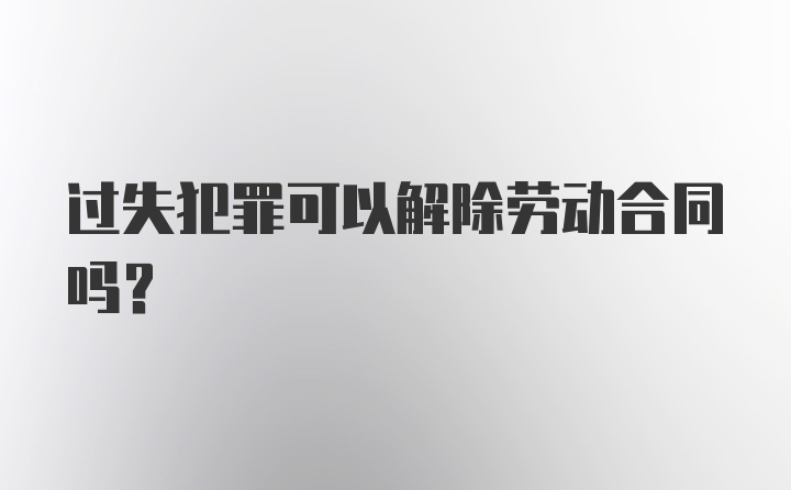 过失犯罪可以解除劳动合同吗？