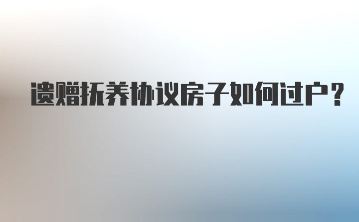 遗赠抚养协议房子如何过户？