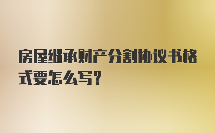 房屋继承财产分割协议书格式要怎么写？