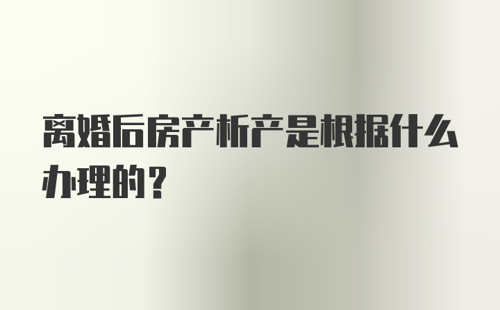 离婚后房产析产是根据什么办理的？