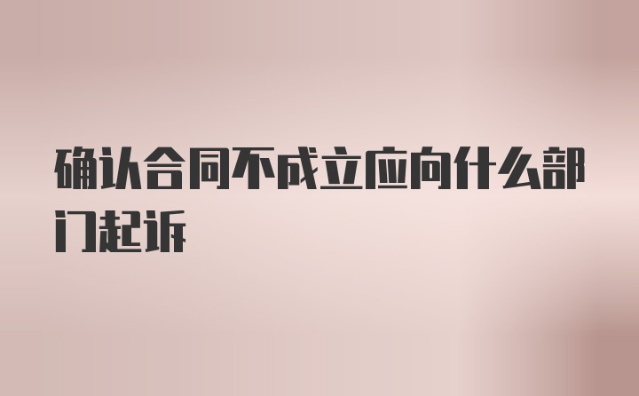 确认合同不成立应向什么部门起诉