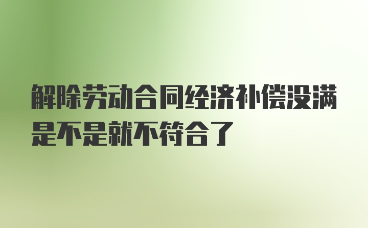 解除劳动合同经济补偿没满是不是就不符合了