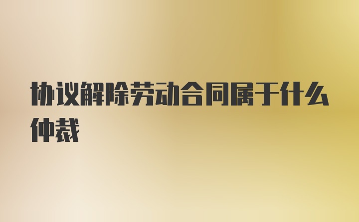 协议解除劳动合同属于什么仲裁