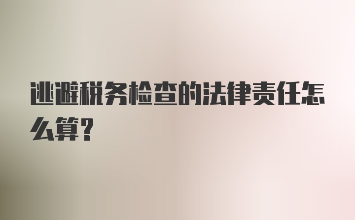 逃避税务检查的法律责任怎么算？