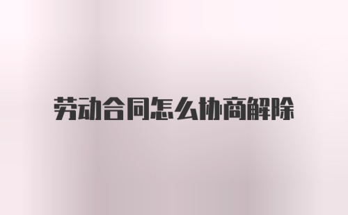 劳动合同怎么协商解除