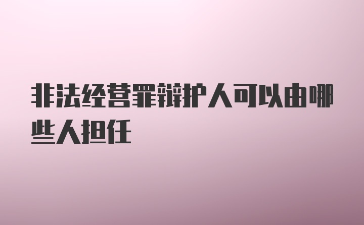 非法经营罪辩护人可以由哪些人担任