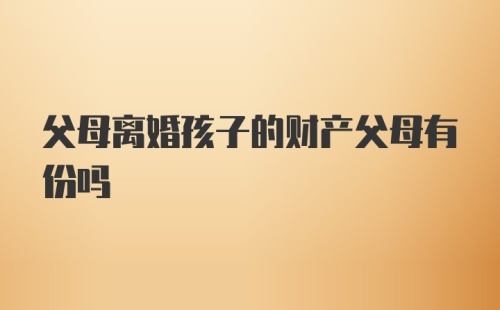 父母离婚孩子的财产父母有份吗