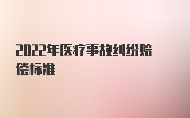 2022年医疗事故纠纷赔偿标准