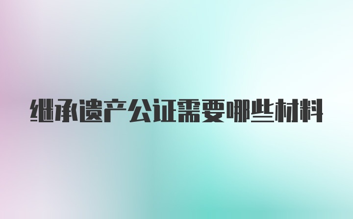 继承遗产公证需要哪些材料