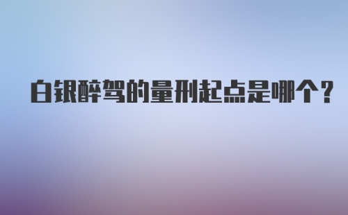 白银醉驾的量刑起点是哪个？