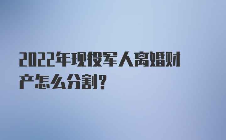 2022年现役军人离婚财产怎么分割?