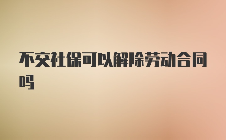 不交社保可以解除劳动合同吗