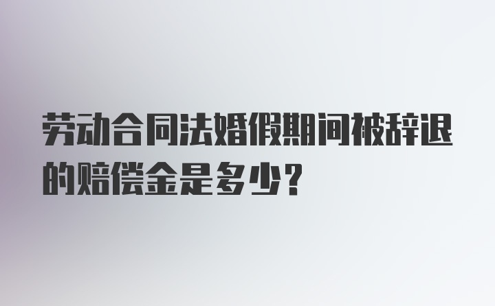 劳动合同法婚假期间被辞退的赔偿金是多少?