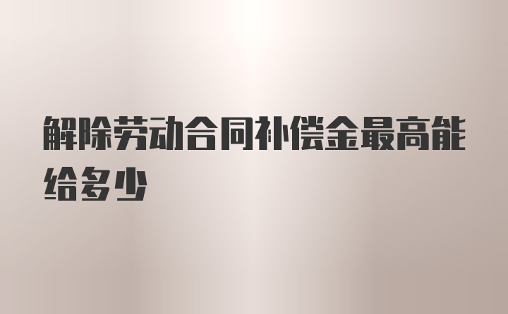 解除劳动合同补偿金最高能给多少