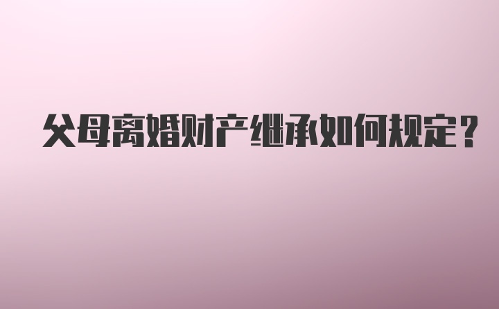 父母离婚财产继承如何规定？