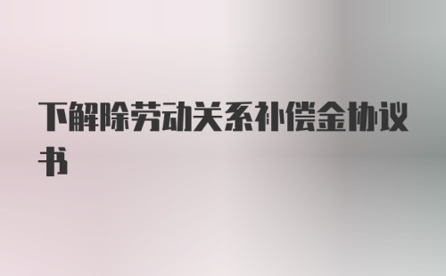 下解除劳动关系补偿金协议书