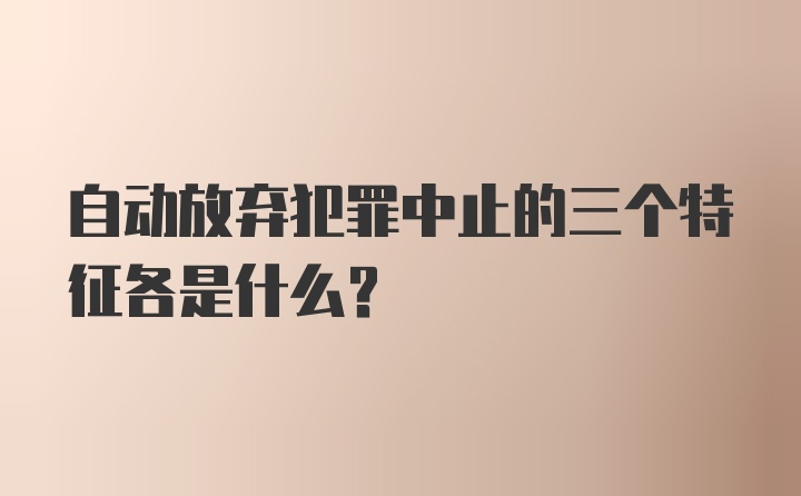 自动放弃犯罪中止的三个特征各是什么？