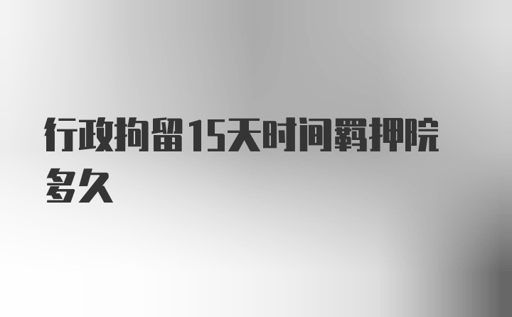 行政拘留15天时间羁押院多久