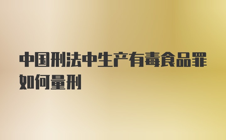 中国刑法中生产有毒食品罪如何量刑