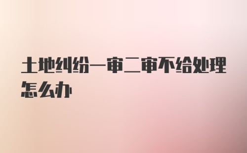 土地纠纷一审二审不给处理怎么办