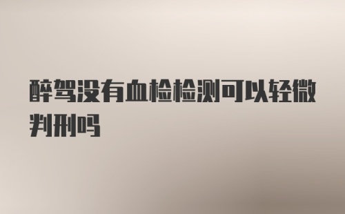 醉驾没有血检检测可以轻微判刑吗