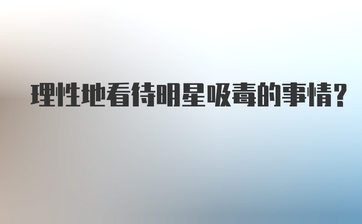 理性地看待明星吸毒的事情？