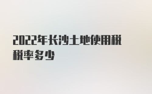 2022年长沙土地使用税税率多少