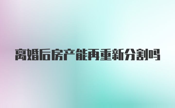 离婚后房产能再重新分割吗