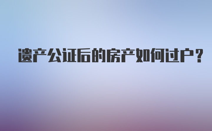 遗产公证后的房产如何过户?