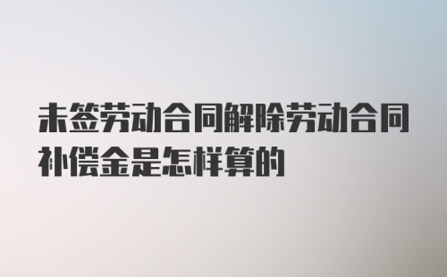 未签劳动合同解除劳动合同补偿金是怎样算的