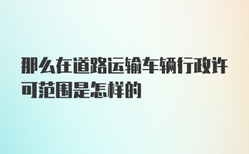 那么在道路运输车辆行政许可范围是怎样的