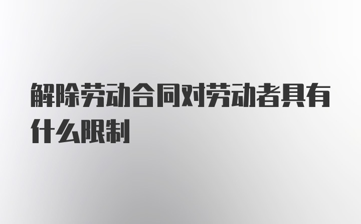 解除劳动合同对劳动者具有什么限制