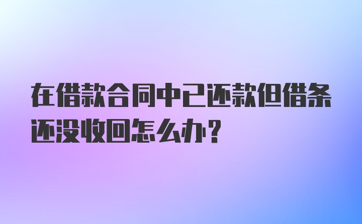 在借款合同中已还款但借条还没收回怎么办？