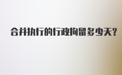 合并执行的行政拘留多少天？