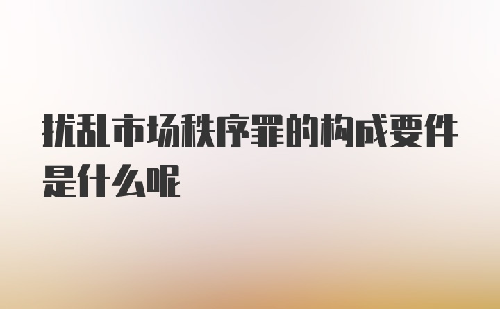 扰乱市场秩序罪的构成要件是什么呢