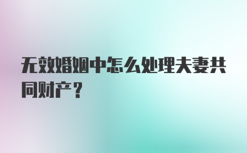 无效婚姻中怎么处理夫妻共同财产？